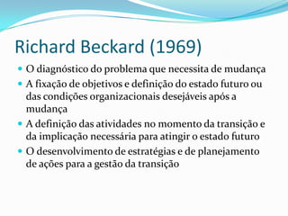 Richard Beckard (1969)
 O diagnóstico do problema que necessita de mudança
 A fixação de objetivos e definição do estado futuro ou
  das condições organizacionais desejáveis após a
  mudança
 A definição das atividades no momento da transição e
  da implicação necessária para atingir o estado futuro
 O desenvolvimento de estratégias e de planejamento
  de ações para a gestão da transição
 
