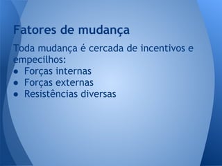 Toda mudança é cercada de incentivos e
empecilhos:
● Forças internas
● Forças externas
● Resistências diversas
Fatores de mudança
 