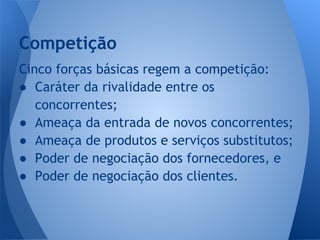 Cinco forças básicas regem a competição:
● Caráter da rivalidade entre os
concorrentes;
● Ameaça da entrada de novos concorrentes;
● Ameaça de produtos e serviços substitutos;
● Poder de negociação dos fornecedores, e
● Poder de negociação dos clientes.
Competição
 