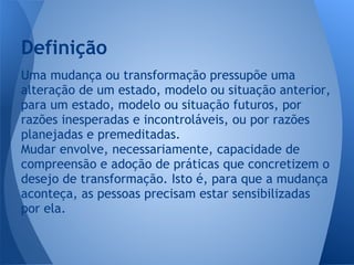 Uma mudança ou transformação pressupõe uma
alteração de um estado, modelo ou situação anterior,
para um estado, modelo ou situação futuros, por
razões inesperadas e incontroláveis, ou por razões
planejadas e premeditadas.
Mudar envolve, necessariamente, capacidade de
compreensão e adoção de práticas que concretizem o
desejo de transformação. Isto é, para que a mudança
aconteça, as pessoas precisam estar sensibilizadas
por ela.
Definição
 