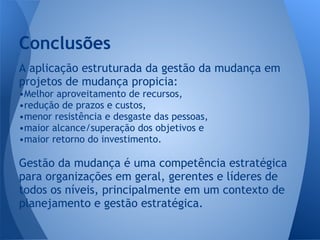 A aplicação estruturada da gestão da mudança em
projetos de mudança propicia:
•Melhor aproveitamento de recursos,
•redução de prazos e custos,
•menor resistência e desgaste das pessoas,
•maior alcance/superação dos objetivos e
•maior retorno do investimento.
Gestão da mudança é uma competência estratégica
para organizações em geral, gerentes e líderes de
todos os níveis, principalmente em um contexto de
planejamento e gestão estratégica.
Conclusões
 