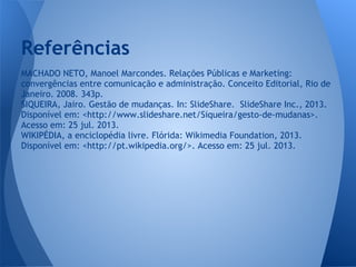 MACHADO NETO, Manoel Marcondes. Relações Públicas e Marketing:
convergências entre comunicação e administração. Conceito Editorial, Rio de
Janeiro. 2008. 343p.
SIQUEIRA, Jairo. Gestão de mudanças. In: SlideShare. SlideShare Inc., 2013.
Disponível em: <http://www.slideshare.net/Siqueira/gesto-de-mudanas>.
Acesso em: 25 jul. 2013.
WIKIPÉDIA, a enciclopédia livre. Flórida: Wikimedia Foundation, 2013.
Disponível em: <http://pt.wikipedia.org/>. Acesso em: 25 jul. 2013.
Referências
 