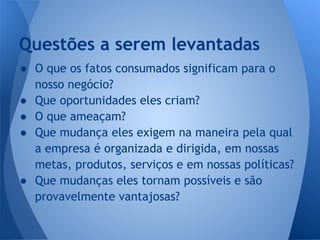 ● O que os fatos consumados significam para o
nosso negócio?
● Que oportunidades eles criam?
● O que ameaçam?
● Que mudança eles exigem na maneira pela qual
a empresa é organizada e dirigida, em nossas
metas, produtos, serviços e em nossas políticas?
● Que mudanças eles tornam possíveis e são
provavelmente vantajosas?
Questões a serem levantadas
 