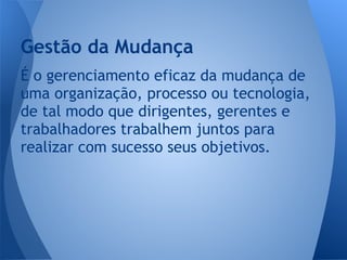 É o gerenciamento eficaz da mudança de
uma organização, processo ou tecnologia,
de tal modo que dirigentes, gerentes e
trabalhadores trabalhem juntos para
realizar com sucesso seus objetivos.
Gestão da Mudança
 