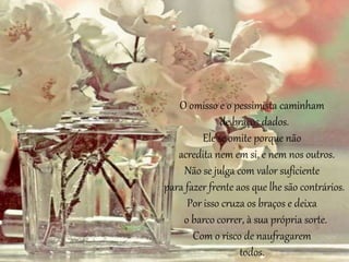 O omisso e o pessimista caminham 
de braços dados. 
Ele se omite porque não 
acredita nem em si, e nem nos outros. 
Não se julga com valor suficiente 
para fazer frente aos que lhe são contrários. 
Por isso cruza os braços e deixa 
o barco correr, à sua própria sorte. 
Com o risco de naufragarem 
todos. 
 