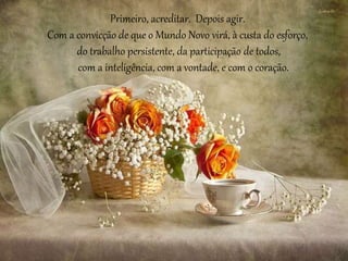 Primeiro, acreditar. Depois agir. 
Com a convicção de que o Mundo Novo virá, à custa do esforço, 
do trabalho persistente, da participação de todos, 
com a inteligência, com a vontade, e com o coração. 
 