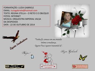 FORMATAÇÃO: LUZIA GABRIELE 
EMAIL: luziagabriele@hotmail.com 
TEXTO: REGINA STELLA – O RETO E O OBLÍQUO 
FOTOS: INTERNET 
MÚSICA: ORQUESTRA IMPERIAL VALSA 
DA DESPEDIDA 
DATA : 22 DE OUTUBRO DE 2014 
“Tenha fé, comece em seu mundo 
íntimo a mudança. 
Querer Paz é querer transmiti-la”. 
Repasse sem modificar 
Luzia Gabriele 
