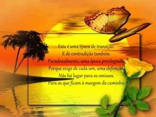 Esta é uma época de transição. 
E de contradição também. 
Paradoxalmente, uma época privilegiada. 
Porque exige de cada um, uma definição. 
Não há lugar para os omissos. 
Para os que ficam à margem do caminho. 
 
