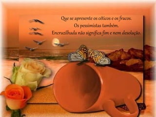 Que se apresente os céticos e os fracos. 
Os pessimistas também. 
Encruzilhada não significa fim e nem desolação. 
 