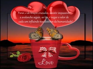 Parar, e de braços cruzados, assistir impassível 
a avalanche seguir, ao léu, é negar o valor de 
cada um influindo nos destinos da humanidade! 
 