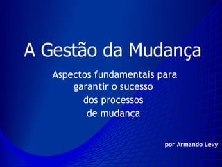 A Gestão da Mudança
   Aspectos fundamentais para
       garantir o sucesso
         dos processos
          de mudança


                          por Armando Levy