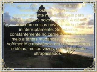Os ventos vão e vem renovando o ar de nossa atmosfera. A sociedade constantemente muda suas leis para adequar-se aos novos tempos. A ciência descobre coisas novas a cada dia ininterruptamente. Se estamos constantemente no cerne do moinho em meio a tantas mudanças, porque tanto sofrimento e resistência em cultivar valores e idéias, muitas vezes, completamente ultrapassados? 