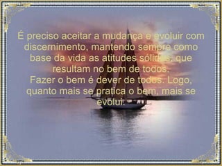 É preciso aceitar a mudança e evoluir com discernimento, mantendo sempre como base da vida as atitudes sólidas, que resultam no bem de todos. Fazer o bem é dever de todos. Logo, quanto mais se pratica o bem, mais se evolui. 