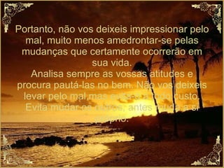 Portanto, não vos deixeis impressionar pelo mal, muito menos amedrontar-se pelas mudanças que certamente ocorrerão em sua vida. Analisa sempre as vossas atitudes e procura pautá-las no bem. Não vos deixeis levar pelo mal,mas evita-o a todo custo. Evita mudar os outros, antes muda a si próprio. 
