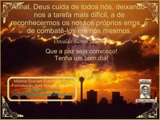 Afinal, Deus cuida de todos nós, deixando-nos a tarefa mais difícil, a de reconhecermos os nossos próprios erros, e de combatê-los em nós mesmos. Osvaldo Barros Junior. Que a paz seja convosco! Tenha um bom dia! Música:Spanish Eyes/Mantovani. Formatação:José Roberto Cordeiro. [email_address] http://robertogenio38.4shared.com 