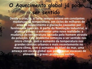 O Aquecimento global já pode
        ser sentido
Desde a criação, a Terra sempre esteve em constantes
  mudanças de temperatura, em ciclos de milhares de
     anos de aquecimento e glaciação causados por
fenômenos naturais. A partir da Revolução Industrial, o
   planeta passou a enfrentar uma nova realidade: a
mudança de temperatura causada pelo homem através
 da poluição. Este problema começou a ser sentido nos
   micro climas, com o aumento da temperatura nos
   grandes centros urbanos e mais recentemente no
  macro clima, com o aumento do nível do mar, uma
 ameaça em escala global que pode causar escassez de
         alimentos e graves problemas sociais.
 