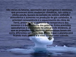 São vários os fatores, apontados por ecologistas e cientistas,
    que provocam essas mudanças climáticas, tais como o
     efeito estufa, buraco na camada de ozônio, poluição
   atmosférica e aumento na produção de gás carbônico. A
     principal conseqüência é o aquecimento do clima da
      Terra, provocando o aumento da temperatura dos
    oceanos e o derretimento das geleiras. Entre previsões
    apocalípticas e a realidade há uma grande distância, já
    que as projeções com modelos matemáticos levam em
  conta diferentes variáveis, mas o fato é que o planeta está
      ficando mais quente e o nível do mar está subindo.
 