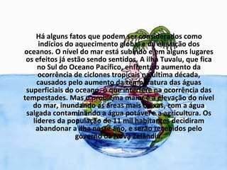 Há alguns fatos que podem ser considerados como
     indícios do aquecimento global e da elevação dos
oceanos. O nível do mar está subindo e em alguns lugares
 os efeitos já estão sendo sentidos. A ilha Tuvalu, que fica
     no Sul do Oceano Pacífico, enfrenta o aumento da
     ocorrência de ciclones tropicais na última década,
     causados pelo aumento da temperatura das águas
 superficiais do oceano, o que interfere na ocorrência das
tempestades. Mas o problema maior é a elevação do nível
   do mar, inundando as áreas mais baixas, com a água
 salgada contaminando a água potável e a agricultura. Os
   líderes da população de 11 mil habitantes decidiram
    abandonar a ilha neste ano, e serão recebidos pelo
                 governo da Nova Zelândia.
 
