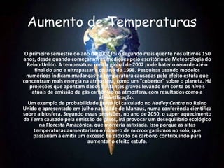 Aumento de Temperaturas

 O primeiro semestre do ano de 2002 foi o segundo mais quente nos últimos 150
anos, desde quando começaram as medições pelo escritório de Meteorologia do
  Reino Unido. A temperatura média global de 2002 pode bater o recorde até o
     final do ano e ultrapassar a do ano de 1998. Pesquisas usando modelos
 numéricos indicam mudanças na temperatura causadas pelo efeito estufa que
concentram mais energia na atmosfera, como um "cobertor" sobre o planeta. Há
   projeções que apontam dados bastantes graves levando em conta os níveis
    atuais de emissão de gás carbônico na atmosfera, com resultados como a
                                  desertificação.
  Um exemplo de probabilidade grave foi calculado no Hadley Centre no Reino
Unido e apresentado em julho na cidade de Manaus, numa conferência científica
sobre a biosfera. Segundo essas previsões, no ano de 2050, o super aquecimento
da Terra causado pela emissão de gases, irá provocar um desequilíbrio ecológico
       na Floresta Amazônica, que morreria asfixiada. Isso porque as altas
     temperaturas aumentariam o número de microorganismos no solo, que
    passariam a emitir um excesso de dióxido de carbono contribuindo para
                            aumentar o efeito estufa.
 