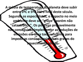 A média de temperatura do planeta deve subir
     entre 3ºC e 5ºC até o final deste século.
  Segundo os especialistas, o impacto no meio
     ambiente deve ser "grave", porém não
   "catastrófico”. Os políticos provavelmente
 não conseguirão implementar as reduções de
      emissões em uma taxa suficiente para
    impedir as conseqüências mais graves do
              aquecimento global.
 