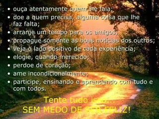 ouça atentamente quem lhe fala; doe a quem precisa, alguma coisa que lhe faz falta;  arranje um tempo para os amigos;  propague somente as boas notícias dos outros; veja o lado positivo de cada experiência; elogie, quando merecido; perdoe de coração; ame incondicionalmente; participe, ensinando e aprendendo com tudo e com todos. Tente tudo isso... SEM MEDO DE SER FELIZ!  