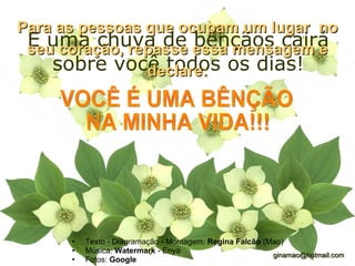 E uma chuva de bênçãos cairá sobre você todos os dias! Texto - Diagramação - Montagem:  Regina Falcão  (Mao) Música:  Watermark  - Enya Fotos:  Google   [email_address] Para as pessoas que ocupam um lugar  no seu coração, repasse essa mensagem e declare: VOCÊ É UMA BÊNÇÃO NA MINHA VIDA!!! 
