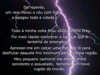 De repente,  um raio riscou o céu com fogo Tudo à minha volta ficou escuro como breu.  Foi mais rápido encontrar o castiçal que a  lanterna de emergência.  Apressei-me em calçar uma meia de lã para desfrutar daquele frio incomum para a nossa região.  Meu pequeno cachorro me olhava entre sonolento e assustado,  temendo um novo rugido do trovão.  e apagou toda a cidade. 