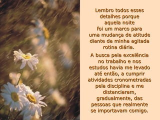 Lembro todos esses detalhes porque aquela noite foi um marco para uma mudança de atitude diante da minha agitada rotina diária.  A busca pela excelência no trabalho e nos estudos havia me levado até então, a cumprir atividades cronometradas pela disciplina e me distanciaram, gradualmente, das pessoas que realmente se importavam comigo. 