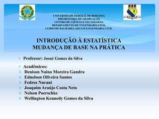 UNIVERSIDADE FEDERAL DE RORAIMA 
PRÓ-REITORIA DE GRADUAÇÃO 
CENTRO DE CIÊNCIA E TECNOLOGIA 
DEPARTAMENTO DE ENGENHARIA CIVIL 
CURSO DE BACHARELADO EM ENGENHARIA CIVIL 
INTRODUÇÃO À ESTATÍSTICA 
MUDANÇA DE BASE NA PRÁTICA 
 Professor: Josué Gomes da Silva 
 Acadêmicos: 
 Denison Naino Moreira Gandra 
 Ednelson Oliveira Santos 
 Fedros Nurani 
 Joaquim Araújo Costa Neto 
 Nelson Poerschke 
 Wellington Kennedy Gomes da Silva 
 