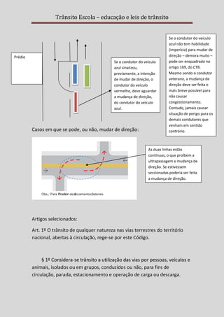 Trânsito Escola – educação e leis de trânsito

Prédio
Se o condutor do veículo
azul sinalizou,
previamente, a intenção
de mudar de direção, o
condutor do veículo
vermelho, deve aguardar
a mudança de direção,
do condutor do veículo
azul.

Casos em que se pode, ou não, mudar de direção:

Se o condutor do veículo
azul não tem habilidade
(imperícia) para mudar de
direção – demora muito –
pode ser enquadrado no
artigo 169, do CTB.
Mesmo sendo o condutor
veterano, a mudança de
direção deve ser feita o
mais breve possível para
não causar
congestionamento.
Contudo, jamais causar
situação de perigo para os
demais condutores que
venham em sentido
contrário.

As duas linhas estão
contínuas, o que proíbem a
ultrapassagem e mudança de
direção. Se estivessem
seccionadas poderia ser feita
a mudança de direção.

Artigos selecionados:
Art. 1º O trânsito de qualquer natureza nas vias terrestres do território
nacional, abertas à circulação, rege-se por este Código.

§ 1º Considera-se trânsito a utilização das vias por pessoas, veículos e
animais, isolados ou em grupos, conduzidos ou não, para fins de
circulação, parada, estacionamento e operação de carga ou descarga.

 