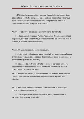 Trânsito Escola – educação e leis de trânsito

§ 2º O trânsito, em condições seguras, é um direito de todos e dever
dos órgãos e entidades componentes do Sistema Nacional de Trânsito, a
estes cabendo, no âmbito das respectivas competências, adotar as
medidas destinadas a assegurar esse direito.

Art. 6º São objetivos básicos do Sistema Nacional de Trânsito:
I - estabelecer diretrizes da Política Nacional de Trânsito, com vistas à
segurança, à fluidez, ao conforto, à defesa ambiental e à educação para o
trânsito, e fiscalizar seu cumprimento;

Art. 26. Os usuários das vias terrestres devem:
I - abster-se de todo ato que possa constituir perigo ou obstáculo para
o trânsito de veículos, de pessoas ou de animais, ou ainda causar danos a
propriedades públicas ou privadas;
II - abster-se de obstruir o trânsito ou torná-lo perigoso, atirando,
depositando ou abandonando na via objetos ou substâncias, ou nela
criando qualquer outro obstáculo
Art. 28. O condutor deverá, a todo momento, ter domínio de seu veículo,
dirigindo-o com atenção e cuidados indispensáveis à segurança do
trânsito.

Art. 29. O trânsito de veículos nas vias terrestres abertas à circulação
obedecerá às seguintes normas:
I - a circulação far-se-á pelo lado direito da via, admitindo-se as
exceções devidamente sinalizadas;

 