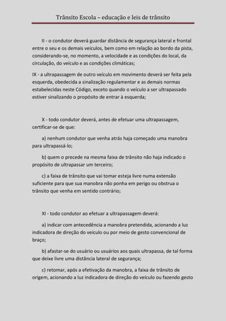 Trânsito Escola – educação e leis de trânsito

II - o condutor deverá guardar distância de segurança lateral e frontal
entre o seu e os demais veículos, bem como em relação ao bordo da pista,
considerando-se, no momento, a velocidade e as condições do local, da
circulação, do veículo e as condições climáticas;
IX - a ultrapassagem de outro veículo em movimento deverá ser feita pela
esquerda, obedecida a sinalização regulamentar e as demais normas
estabelecidas neste Código, exceto quando o veículo a ser ultrapassado
estiver sinalizando o propósito de entrar à esquerda;

X - todo condutor deverá, antes de efetuar uma ultrapassagem,
certificar-se de que:
a) nenhum condutor que venha atrás haja começado uma manobra
para ultrapassá-lo;
b) quem o precede na mesma faixa de trânsito não haja indicado o
propósito de ultrapassar um terceiro;
c) a faixa de trânsito que vai tomar esteja livre numa extensão
suficiente para que sua manobra não ponha em perigo ou obstrua o
trânsito que venha em sentido contrário;

XI - todo condutor ao efetuar a ultrapassagem deverá:
a) indicar com antecedência a manobra pretendida, acionando a luz
indicadora de direção do veículo ou por meio de gesto convencional de
braço;
b) afastar-se do usuário ou usuários aos quais ultrapassa, de tal forma
que deixe livre uma distância lateral de segurança;
c) retomar, após a efetivação da manobra, a faixa de trânsito de
origem, acionando a luz indicadora de direção do veículo ou fazendo gesto

 