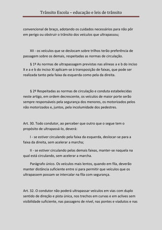 Trânsito Escola – educação e leis de trânsito

convencional de braço, adotando os cuidados necessários para não pôr
em perigo ou obstruir o trânsito dos veículos que ultrapassou;

XII - os veículos que se deslocam sobre trilhos terão preferência de
passagem sobre os demais, respeitadas as normas de circulação.
§ 1º As normas de ultrapassagem previstas nas alíneas a e b do inciso
X e a e b do inciso XI aplicam-se à transposição de faixas, que pode ser
realizada tanto pela faixa da esquerda como pela da direita.

§ 2º Respeitadas as normas de circulação e conduta estabelecidas
neste artigo, em ordem decrescente, os veículos de maior porte serão
sempre responsáveis pela segurança dos menores, os motorizados pelos
não motorizados e, juntos, pela incolumidade dos pedestres.

Art. 30. Todo condutor, ao perceber que outro que o segue tem o
propósito de ultrapassá-lo, deverá:
I - se estiver circulando pela faixa da esquerda, deslocar-se para a
faixa da direita, sem acelerar a marcha;
II - se estiver circulando pelas demais faixas, manter-se naquela na
qual está circulando, sem acelerar a marcha.
Parágrafo único. Os veículos mais lentos, quando em fila, deverão
manter distância suficiente entre si para permitir que veículos que os
ultrapassem possam se intercalar na fila com segurança.

Art. 32. O condutor não poderá ultrapassar veículos em vias com duplo
sentido de direção e pista única, nos trechos em curvas e em aclives sem
visibilidade suficiente, nas passagens de nível, nas pontes e viadutos e nas

 