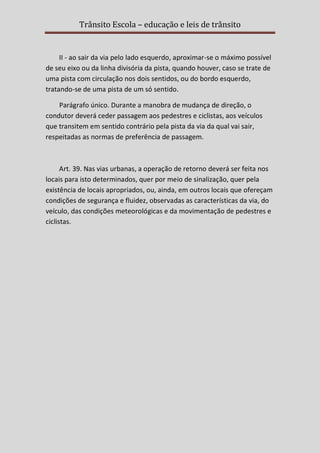 Trânsito Escola – educação e leis de trânsito

II - ao sair da via pelo lado esquerdo, aproximar-se o máximo possível
de seu eixo ou da linha divisória da pista, quando houver, caso se trate de
uma pista com circulação nos dois sentidos, ou do bordo esquerdo,
tratando-se de uma pista de um só sentido.
Parágrafo único. Durante a manobra de mudança de direção, o
condutor deverá ceder passagem aos pedestres e ciclistas, aos veículos
que transitem em sentido contrário pela pista da via da qual vai sair,
respeitadas as normas de preferência de passagem.

Art. 39. Nas vias urbanas, a operação de retorno deverá ser feita nos
locais para isto determinados, quer por meio de sinalização, quer pela
existência de locais apropriados, ou, ainda, em outros locais que ofereçam
condições de segurança e fluidez, observadas as características da via, do
veículo, das condições meteorológicas e da movimentação de pedestres e
ciclistas.

 