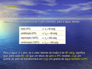 Unidades: L  – cal/g L  – J/kg (S.I.) Para a pressão atmosférica de 1 atm (normal), para a água, temos: Para a água, à 1 atm, se o calor latente de fusão é de  80 cal/g , significa que, para cada  80  cal  que um bloco de  gelo a 0ºC  receber, ( 1g ) um grama de gelo se transformará em ( 1g ) um grama de  água também a 0ºC . 