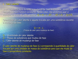Calor Latente: Uma substância pura durante a mudança de fase, troca calor, porém sua temperatura permanece constante. Neste caso, não podemos usar a equação da troca de calor sensível  ( Q = m . c .  Δ T ) e ( Δ T = 0   e  Q ≠ 0 ). Quantidade de calor latente é aquela trocada por uma substância durante a mudança de fase. Q = m . L (Trocas de calor para mudança de fase) Q  –   Quantidade de calor latente m  –   Massa da substância que mudou de fase L  –   Calor latente de mudança de fase   O calor latente de mudança de fase (L) corresponde à quantidade de calor trocada por uma unidade de massa da substância para que ela mude de fase à temperatura constante. 