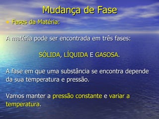 Mudança de Fase Fases da Matéria: A matéria pode ser encontrada em três fases: SÓLIDA ,  LÍQUIDA  E  GASOSA . A fase em que uma substância se encontra depende da sua temperatura e pressão. Vamos manter a  pressão constante  e  variar a temperatura . 