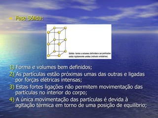 Fase Sólida: 1)  Forma e volumes bem definidos; 2)  As partículas estão próximas umas das outras e ligadas por forças elétricas intensas; 3)  Estas fortes ligações não permitem movimentação das partículas no interior do corpo; 4)  A única movimentação das partículas é devida à agitação térmica em torno de uma posição de equilíbrio; 
