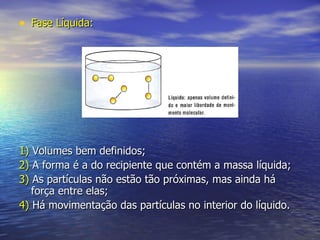 Fase Líquida: 1)  Volumes bem definidos;  2)  A forma é a do recipiente que contém a massa líquida; 3)  As partículas não estão tão próximas, mas ainda há força entre elas; 4)  Há movimentação das partículas no interior do líquido. 