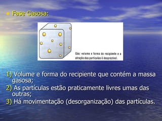 Fase Gasosa: 1)  Volume e forma do recipiente que contém a massa gasosa; 2)  As partículas estão praticamente livres umas das outras; 3)  Há movimentação (desorganização) das partículas. 