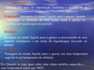 Vaporização: Existem três tipos de vaporização conforme a maneira de se processar o fenômeno:  evaporação, ebulição e calefação. Evaporação : passagem do estado líquido para o gasoso, quando o fenômeno se processa de uma forma lenta e apenas na superfície do líquido(água no quintal). Ebulição: Passagem do estado líquido para o gasoso se processando de uma maneira tumultuosa e em torno do líquido(água fervendo na panela). Calefação: Passagem do estado líquido para o gasoso em uma temperatura superior à sua temperatura de ebulição. Ex. Quando se joga água sobre uma chapa metálica aquecida a uma temperatura maior que 100ºC. 