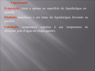 Vaporização: Evaporação : lenta e apenas na superfície do líquido(água no quintal). Ebulição: tumultuosa e em torno do líquido(água fervendo na panela). Calefação:  temperatura superior à sua temperatura de ebulição( gota d’agua em chapa quente). 