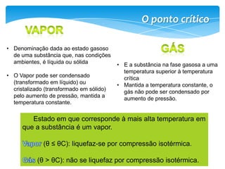 O ponto crítico
• Denominação dada ao estado gasoso
de uma substância que, nas condições
ambientes, é líquida ou sólida • E a substância na fase gasosa a uma
temperatura superior à temperatura
• O Vapor pode ser condensado crítica
(transformado em líquido) ou • Mantida a temperatura constante, o
cristalizado (transformado em sólido) gás não pode ser condensado por
pelo aumento de pressão, mantida a aumento de pressão.
temperatura constante.
Estado em que corresponde à mais alta temperatura em
que a substância é um vapor.
(θ ≤ θC): liquefaz-se por compressão isotérmica.
(θ > θC): não se liquefaz por compressão isotérmica.