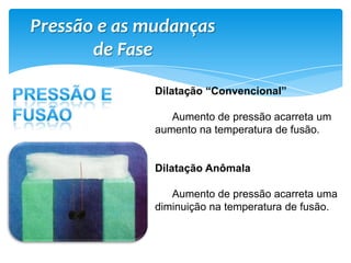 Pressão e as mudanças
de Fase
Dilatação “Convencional”
Aumento de pressão acarreta um
aumento na temperatura de fusão.
Dilatação Anômala
Aumento de pressão acarreta uma
diminuição na temperatura de fusão.