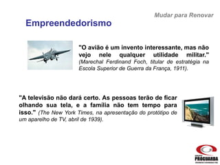 "O avião é um invento interessante, mas não
vejo nele qualquer utilidade militar."
(Marechal Ferdinand Foch, titular de estratégia na
Escola Superior de Guerra da França, 1911).
"A televisão não dará certo. As pessoas terão de ficar
olhando sua tela, e a família não tem tempo para
isso." (The New York Times, na apresentação do protótipo de
um aparelho de TV, abril de 1939).
Mudar para Renovar
Empreendedorismo
 
