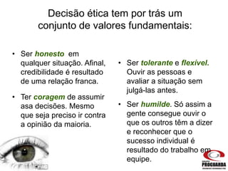 Decisão ética tem por trás um
conjunto de valores fundamentais:
• Ser honesto em
qualquer situação. Afinal,
credibilidade é resultado
de uma relação franca.
• Ser tolerante e flexível.
Ouvir as pessoas e
avaliar a situação sem
julgá-las antes.
• Ter coragem de assumir
asa decisões. Mesmo
que seja preciso ir contra
a opinião da maioria.
• Ser humilde. Só assim a
gente consegue ouvir o
que os outros têm a dizer
e reconhecer que o
sucesso individual é
resultado do trabalho em
equipe.
 