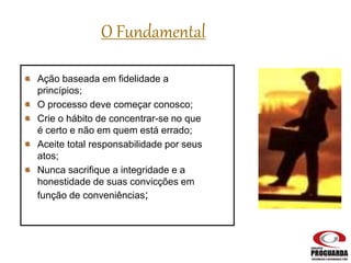 Ação baseada em fidelidade a
princípios;
O processo deve começar conosco;
Crie o hábito de concentrar-se no que
é certo e não em quem está errado;
Aceite total responsabilidade por seus
atos;
Nunca sacrifique a integridade e a
honestidade de suas convicções em
função de conveniências;
O Fundamental
 
