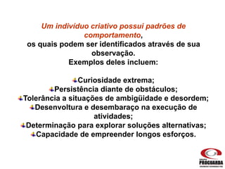 Um indivíduo criativo possui padrões de
comportamento,
os quais podem ser identificados através de sua
observação.
Exemplos deles incluem:
Curiosidade extrema;
Persistência diante de obstáculos;
Tolerância a situações de ambigüidade e desordem;
Desenvoltura e desembaraço na execução de
atividades;
Determinação para explorar soluções alternativas;
Capacidade de empreender longos esforços.
 