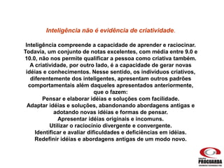 Inteligência não é evidência de criatividade.
Inteligência compreende a capacidade de aprender e raciocinar.
Todavia, um conjunto de notas excelentes, com média entre 9.0 e
10.0, não nos permite qualificar a pessoa como criativa também.
A criatividade, por outro lado, é a capacidade de gerar novas
idéias e conhecimentos. Nesse sentido, os indivíduos criativos,
diferentemente dos inteligentes, apresentam outros padrões
comportamentais além daqueles apresentados anteriormente,
que o fazem:
Pensar e elaborar idéias e soluções com facilidade.
Adaptar idéias e soluções, abandonando abordagens antigas e
adotando novas idéias e formas de pensar.
Apresentar idéias originais e incomuns.
Utilizar o raciocínio divergente e convergente.
Identificar e avaliar dificuldades e deficiências em idéias.
Redefinir idéias e abordagens antigas de um modo novo.
 