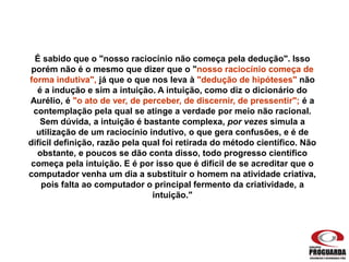 É sabido que o "nosso raciocínio não começa pela dedução". Isso
porém não é o mesmo que dizer que o "nosso raciocínio começa de
forma indutiva", já que o que nos leva à "dedução de hipóteses" não
é a indução e sim a intuição. A intuição, como diz o dicionário do
Aurélio, é "o ato de ver, de perceber, de discernir, de pressentir"; é a
contemplação pela qual se atinge a verdade por meio não racional.
Sem dúvida, a intuição é bastante complexa, por vezes simula a
utilização de um raciocínio indutivo, o que gera confusões, e é de
difícil definição, razão pela qual foi retirada do método científico. Não
obstante, e poucos se dão conta disso, todo progresso científico
começa pela intuição. E é por isso que é difícil de se acreditar que o
computador venha um dia a substituir o homem na atividade criativa,
pois falta ao computador o principal fermento da criatividade, a
intuição."
 